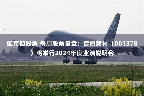 配市值股票 每周股票复盘：德冠新材（001378）将举行2024年度业绩说明会