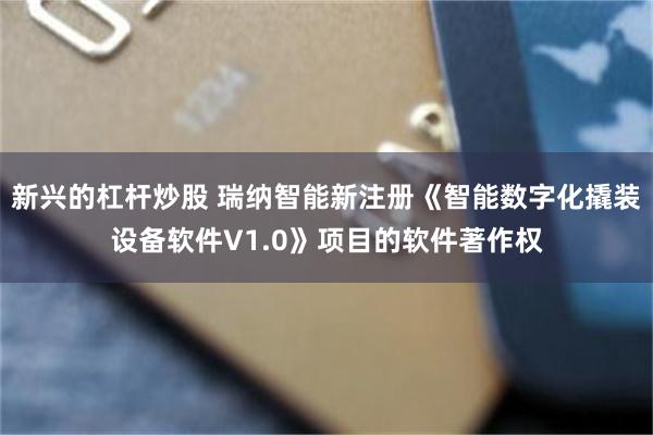 新兴的杠杆炒股 瑞纳智能新注册《智能数字化撬装设备软件V1.0》项目的软件著作权