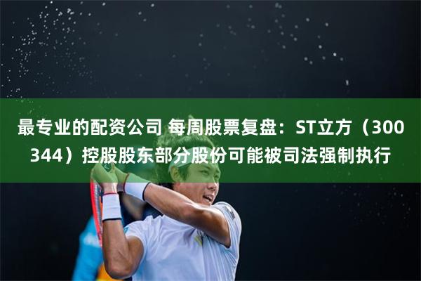 最专业的配资公司 每周股票复盘：ST立方（300344）控股股东部分股份可能被司法强制执行