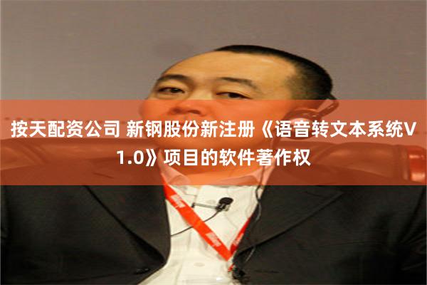 按天配资公司 新钢股份新注册《语音转文本系统V1.0》项目的软件著作权