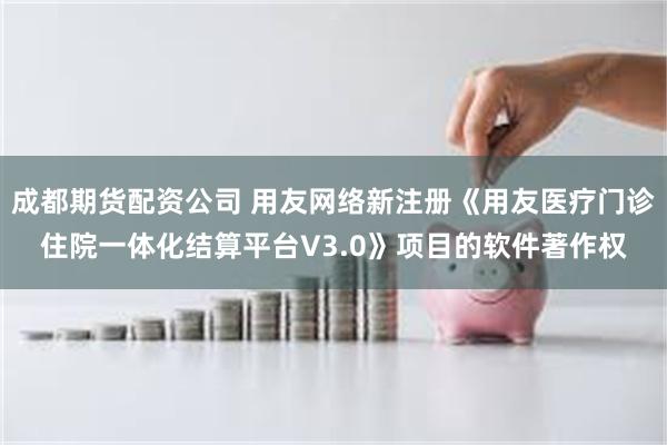 成都期货配资公司 用友网络新注册《用友医疗门诊住院一体化结算平台V3.0》项目的软件著作权