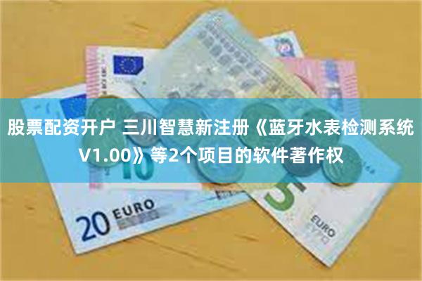 股票配资开户 三川智慧新注册《蓝牙水表检测系统V1.00》等2个项目的软件著作权