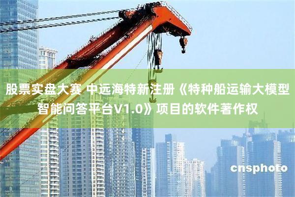 股票实盘大赛 中远海特新注册《特种船运输大模型智能问答平台V1.0》项目的软件著作权