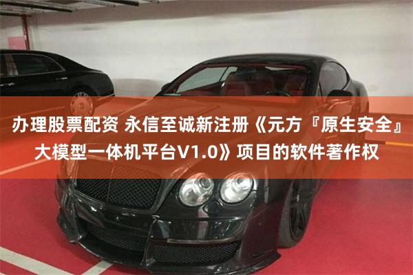 办理股票配资 永信至诚新注册《元方『原生安全』大模型一体机平台V1.0》项目的软件著作权