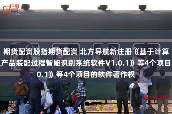 期货配资股指期货配资 北方导航新注册《基于计算机视觉的舱类产品装配过程智能识别系统软件V1.0.1》等4个项目的软件著作权