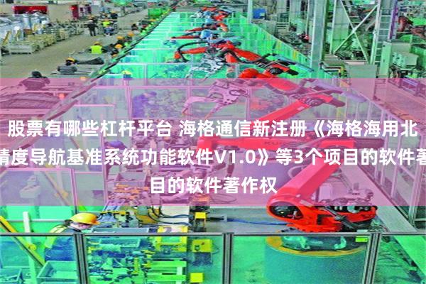 股票有哪些杠杆平台 海格通信新注册《海格海用北斗高精度导航基准系统功能软件V1.0》等3个项目的软件著作权