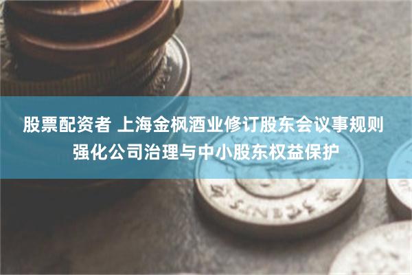股票配资者 上海金枫酒业修订股东会议事规则 强化公司治理与中小股东权益保护