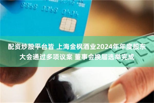 配资炒股平台皆 上海金枫酒业2024年年度股东大会通过多项议案 董事会换届选举完成