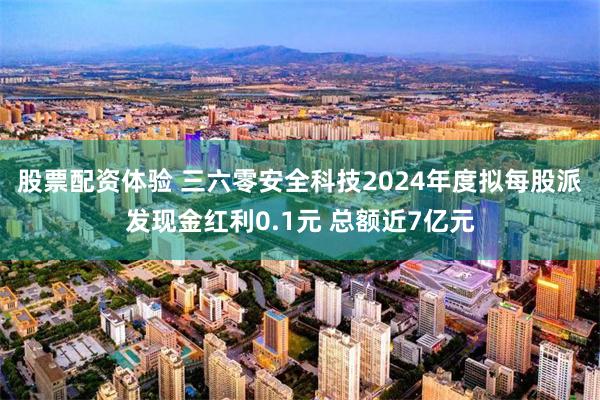 股票配资体验 三六零安全科技2024年度拟每股派发现金红利0.1元 总额近7亿元