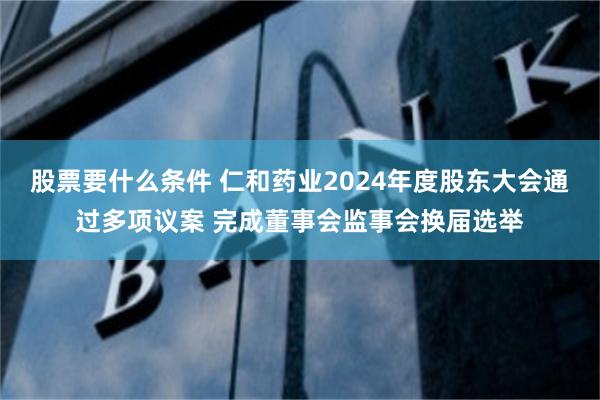 股票要什么条件 仁和药业2024年度股东大会通过多项议案 完成董事会监事会换届选举