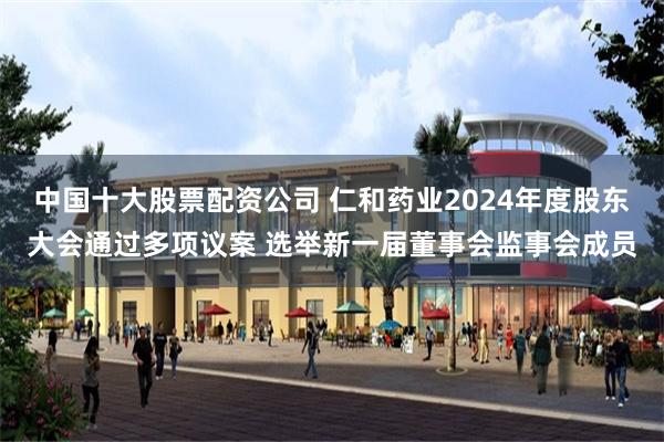 中国十大股票配资公司 仁和药业2024年度股东大会通过多项议案 选举新一届董事会监事会成员