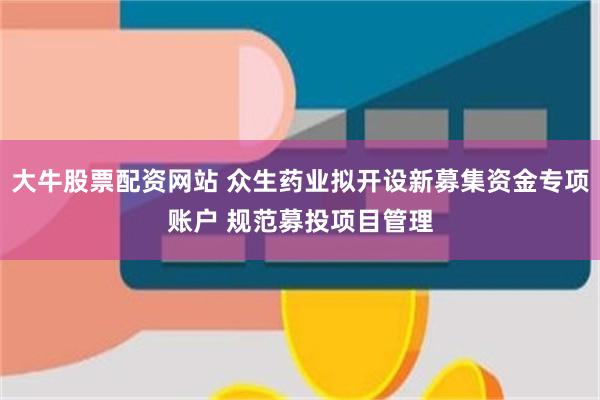 大牛股票配资网站 众生药业拟开设新募集资金专项账户 规范募投项目管理