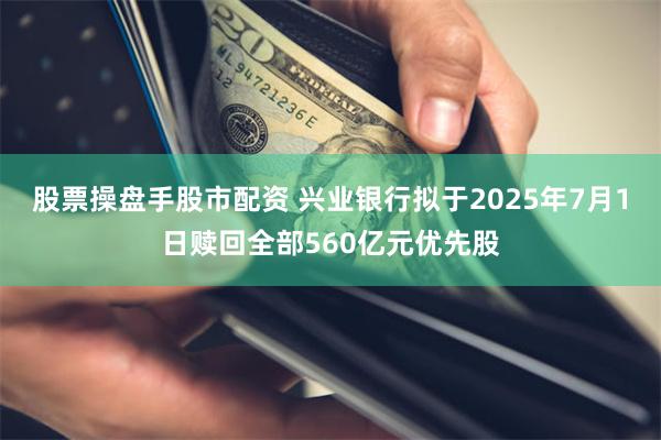 股票操盘手股市配资 兴业银行拟于2025年7月1日赎回全部560亿元优先股