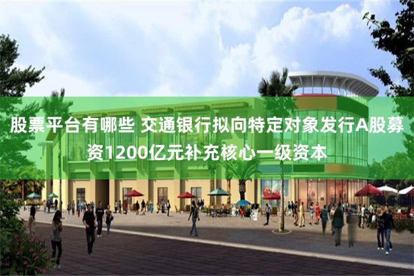 股票平台有哪些 交通银行拟向特定对象发行A股募资1200亿元补充核心一级资本