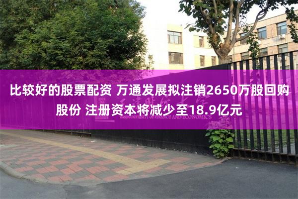 比较好的股票配资 万通发展拟注销2650万股回购股份 注册资本将减少至18.9亿元