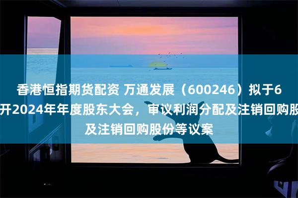 香港恒指期货配资 万通发展（600246）拟于6月13日召开2024年年度股东大会，审议利润分配及注销回购股份等议案