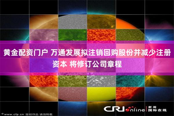 黄金配资门户 万通发展拟注销回购股份并减少注册资本 将修订公司章程