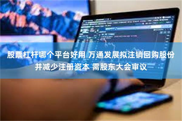 股票杠杆哪个平台好用 万通发展拟注销回购股份并减少注册资本 需股东大会审议