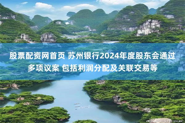股票配资网首页 苏州银行2024年度股东会通过多项议案 包括利润分配及关联交易等