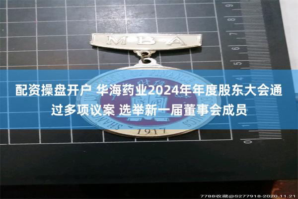 配资操盘开户 华海药业2024年年度股东大会通过多项议案 选举新一届董事会成员