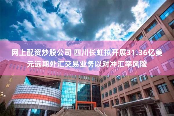 网上配资炒股公司 四川长虹拟开展31.36亿美元远期外汇交易业务以对冲汇率风险