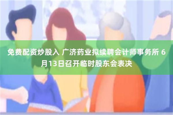 免费配资炒股入 广济药业拟续聘会计师事务所 6月13日召开临时股东会表决