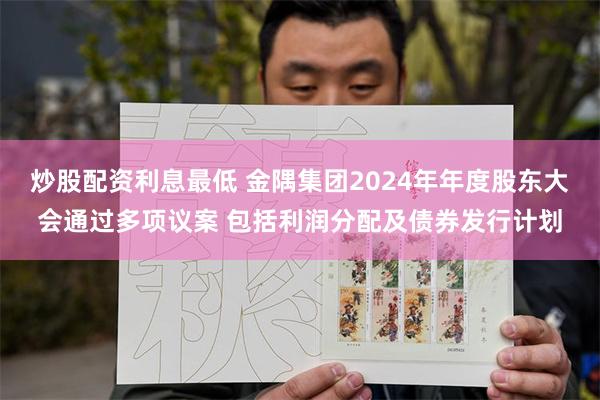 炒股配资利息最低 金隅集团2024年年度股东大会通过多项议案 包括利润分配及债券发行计划
