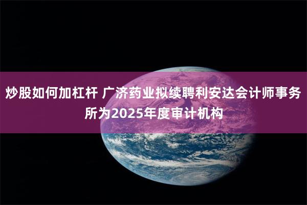 炒股如何加杠杆 广济药业拟续聘利安达会计师事务所为2025年度审计机构