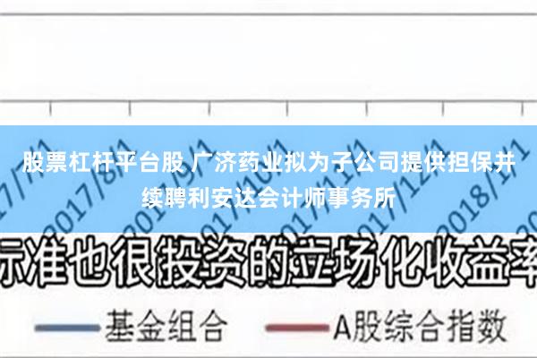 股票杠杆平台股 广济药业拟为子公司提供担保并续聘利安达会计师事务所