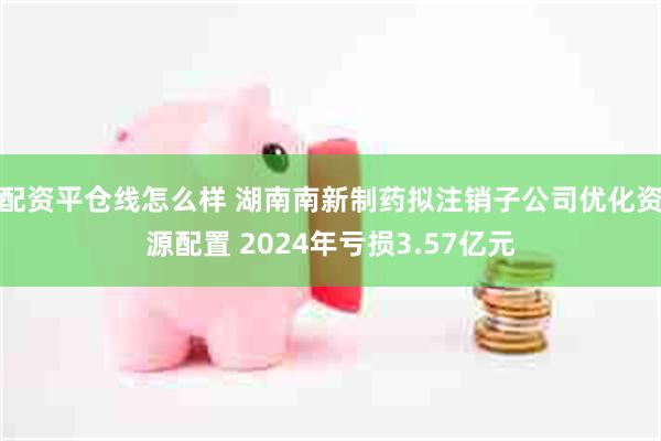 配资平仓线怎么样 湖南南新制药拟注销子公司优化资源配置 2024年亏损3.57亿元