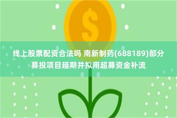 线上股票配资合法吗 南新制药(688189)部分募投项目延期并拟用超募资金补流
