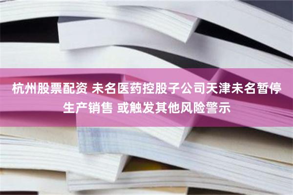 杭州股票配资 未名医药控股子公司天津未名暂停生产销售 或触发其他风险警示