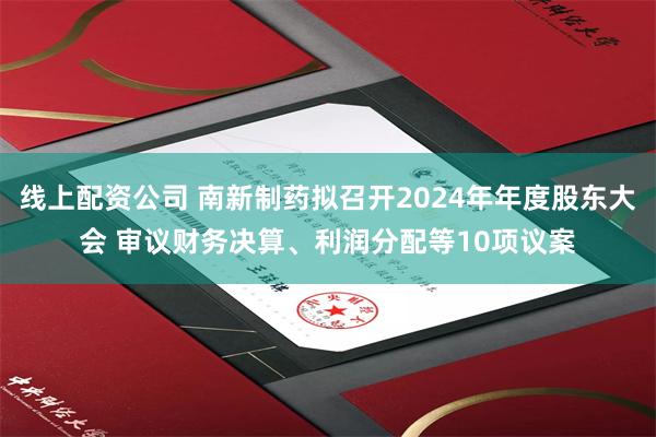 线上配资公司 南新制药拟召开2024年年度股东大会 审议财务决算、利润分配等10项议案