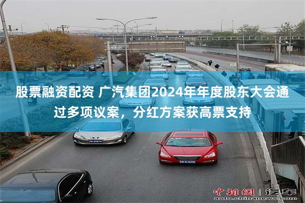 股票融资配资 广汽集团2024年年度股东大会通过多项议案，分红方案获高票支持