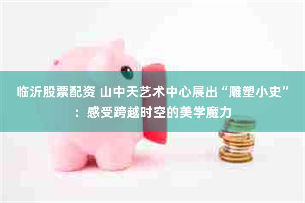 临沂股票配资 山中天艺术中心展出“雕塑小史”：感受跨越时空的美学魔力