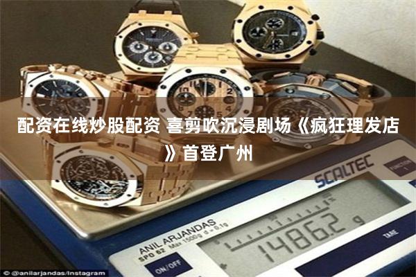 配资在线炒股配资 喜剪吹沉浸剧场《疯狂理发店》首登广州