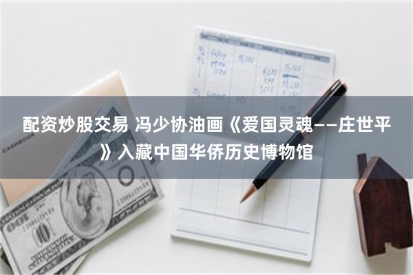 配资炒股交易 冯少协油画《爱国灵魂——庄世平》入藏中国华侨历史博物馆