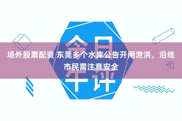 场外股票配资 东莞多个水库公告开闸泄洪，沿线市民需注意安全