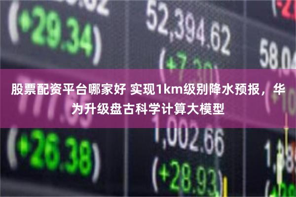 股票配资平台哪家好 实现1km级别降水预报，华为升级盘古科学计算大模型