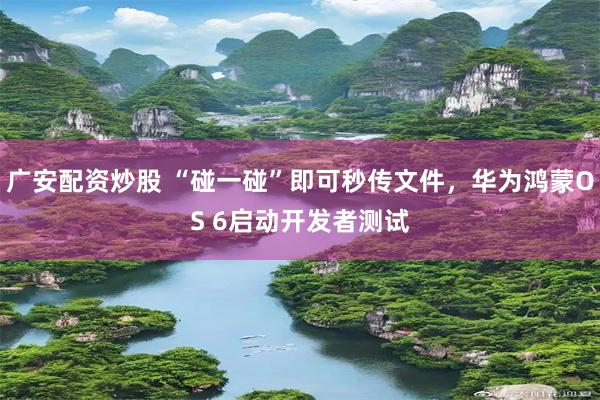 广安配资炒股 “碰一碰”即可秒传文件，华为鸿蒙OS 6启动开发者测试