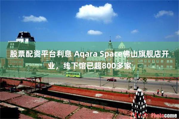 股票配资平台利息 Aqara Space佛山旗舰店开业，线下馆已超800多家