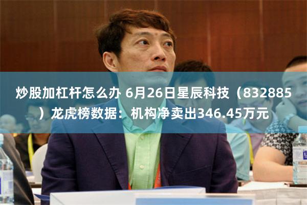 炒股加杠杆怎么办 6月26日星辰科技（832885）龙虎榜数据：机构净卖出346.45万元