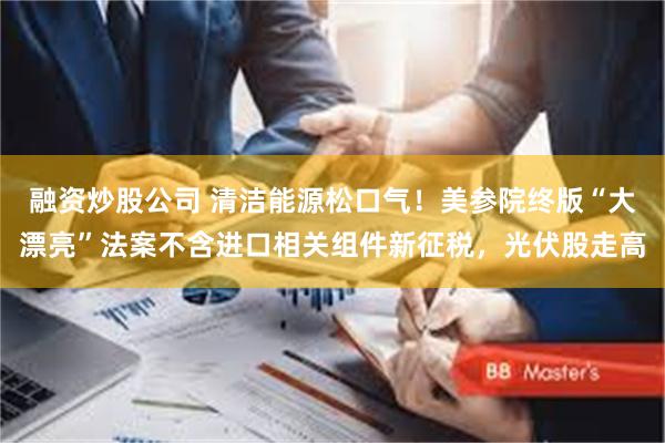 融资炒股公司 清洁能源松口气！美参院终版“大漂亮”法案不含进口相关组件新征税，光伏股走高