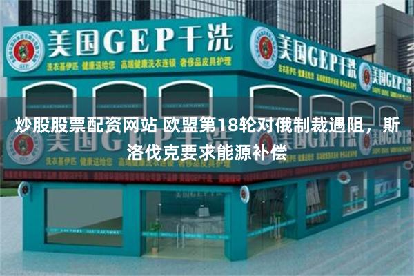 炒股股票配资网站 欧盟第18轮对俄制裁遇阻，斯洛伐克要求能源补偿