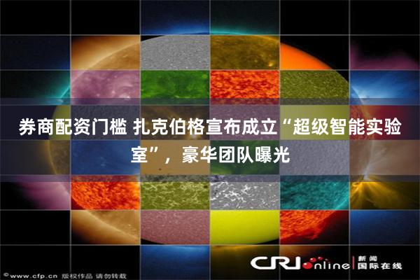 券商配资门槛 扎克伯格宣布成立“超级智能实验室”，豪华团队曝光