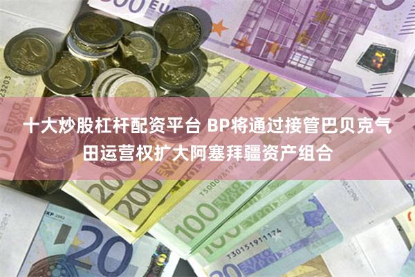 十大炒股杠杆配资平台 BP将通过接管巴贝克气田运营权扩大阿塞拜疆资产组合