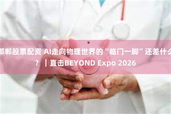 邯郸股票配资 AI走向物理世界的“临门一脚”还差什么？｜直击BEYOND Expo 2026
