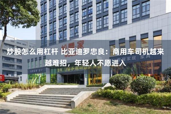 炒股怎么用杠杆 比亚迪罗忠良：商用车司机越来越难招，年轻人不愿进入