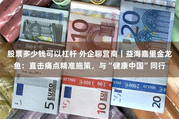 股票多少钱可以杠杆 外企聊营商|益海嘉里金龙鱼:直击痛点精准施策,与“健康中国”同行