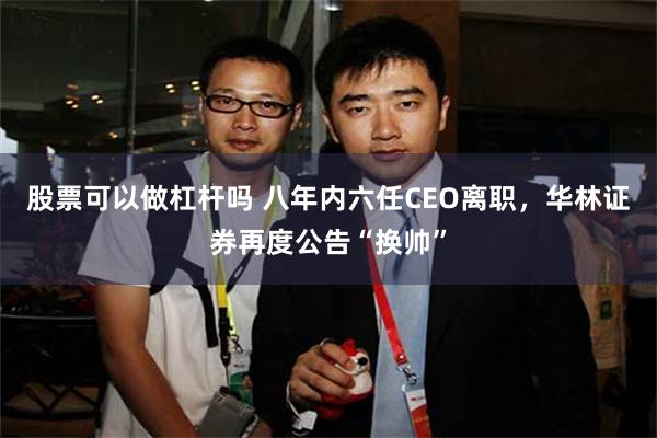 股票可以做杠杆吗 八年内六任CEO离职，华林证券再度公告“换帅”